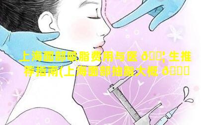 上海面部吸脂费用与医 🐦 生推荐指南(上海面部抽脂大概 🍀 多少钱)